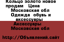 Кольцо золото новое продам › Цена ­ 4 000 - Московская обл. Одежда, обувь и аксессуары » Аксессуары   . Московская обл.